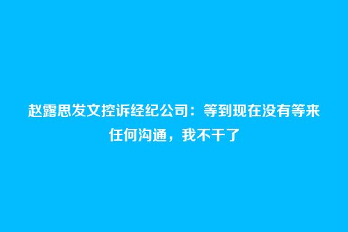 赵露思发文控诉经纪公司:等到现在没有等来任何沟通,我不干了
