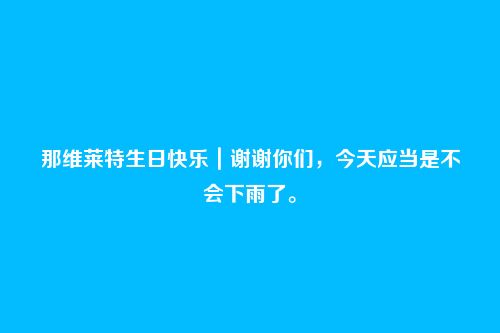 那维莱特生日快乐|谢谢你们,今天应当是不会下雨了。