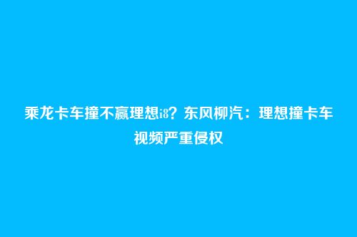 乘龙卡车撞不赢理想i8?东风柳汽:理想撞卡车视频严重侵权
