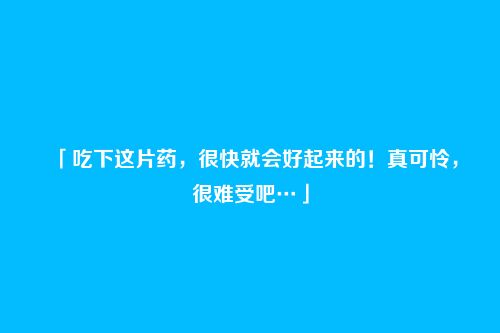 「吃下这片药,很快就会好起来的!真可怜,很难受吧…」