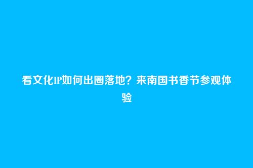 看文化IP如何出圈落地?来南国书香节参观体验