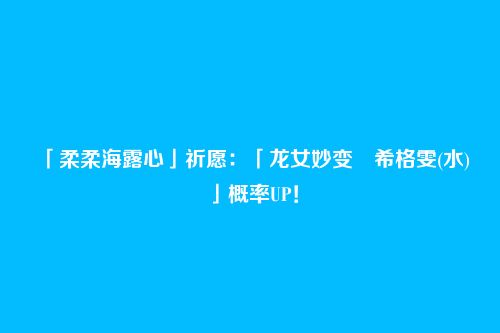 「柔柔海露心」祈愿:「龙女妙变・希格雯(水)」概率UP!