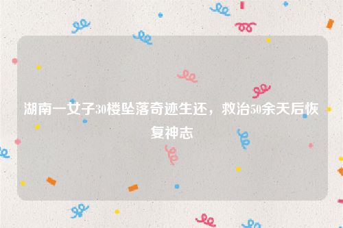 湖南一女子30楼坠落奇迹生还,救治50余天后恢复神志
