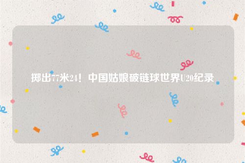 掷出77米24!中国姑娘破链球世界U20纪录