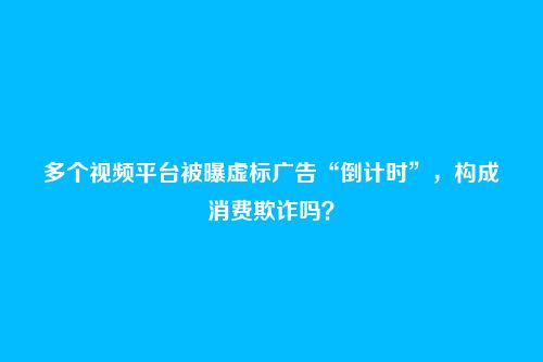 多个视频平台被曝虚标广告“倒计时”,构成消费欺诈吗?