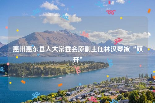 惠州惠东县人大常委会原副主任林汉琴被“双开”