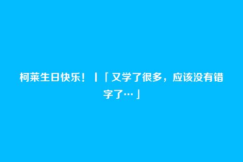 柯莱生日快乐!丨「又学了很多,应该没有错字了…」