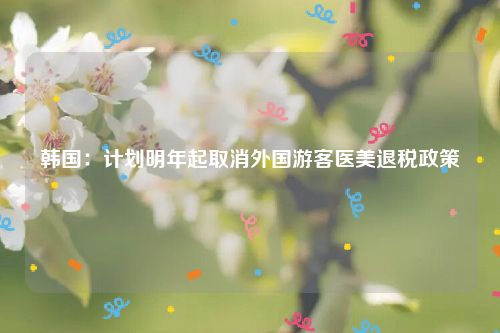 韩国:计划明年起取消外国游客医美退税政策