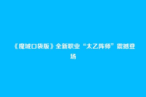 《魔域口袋版》全新职业“太乙阵师”震撼登场
