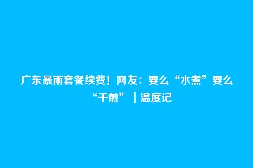 广东暴雨套餐续费!网友:要么“水煮”要么“干煎”|温度记