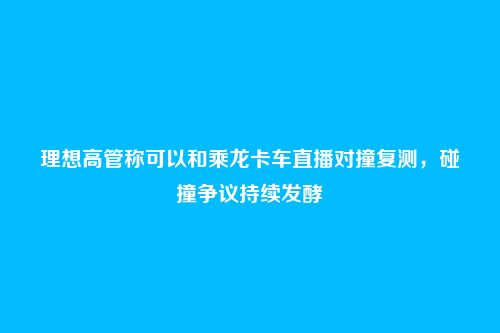 理想高管称可以和乘龙卡车直播对撞复测,碰撞争议持续发酵