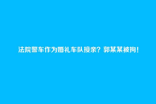 法院警车作为婚礼车队接亲?郭某某被拘!