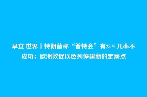 早安!世界丨特朗普称“普特会”有25%几率不成功;欧洲敦促以色列停建新的定居点