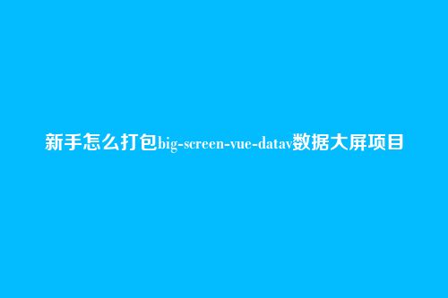 新手怎么打包big-screen-vue-datav数据大屏项目
