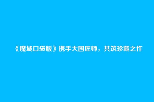 《魔域口袋版》携手大国匠师,共筑珍藏之作