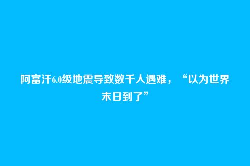 阿富汗6.0级地震导致数千人遇难,“以为世界末日到了”