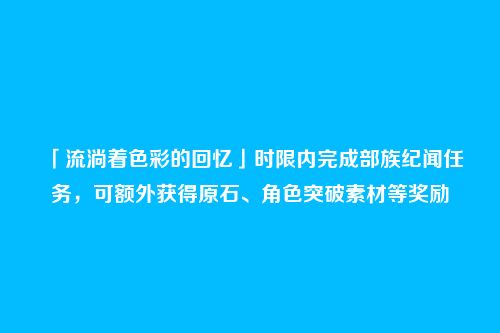 「流淌着色彩的回忆」时限内完成部族纪闻任务,可额外获得原石、角色突破素材等奖励