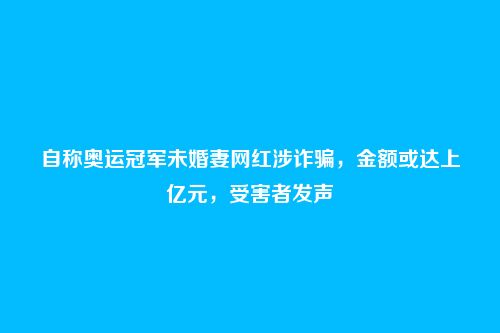 自称奥运冠军未婚妻网红涉诈骗,金额或达上亿元,受害者发声