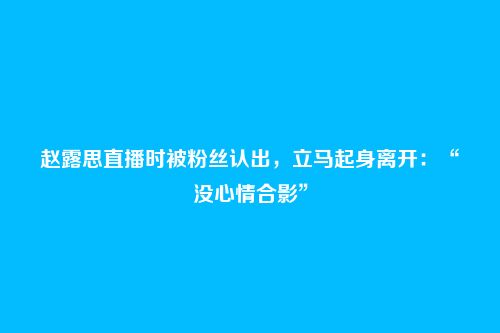 赵露思直播时被粉丝认出,立马起身离开:“没心情合影”