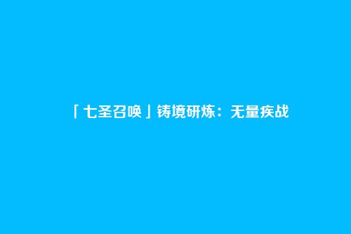 「七圣召唤」铸境研炼:无量疾战