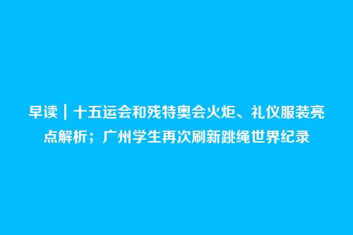早读|十五运会和残特奥会火炬、礼仪服装亮点解析;广州学生再次刷新跳绳世界纪录