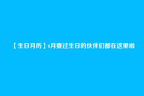 【生日月历】6月要过生日的伙伴们都在这里啦