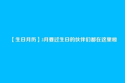 【生日月历】3月要过生日的伙伴们都在这里啦