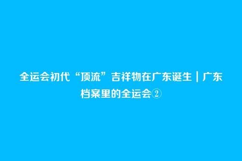 全运会初代“顶流”吉祥物在广东诞生|广东档案里的全运会②