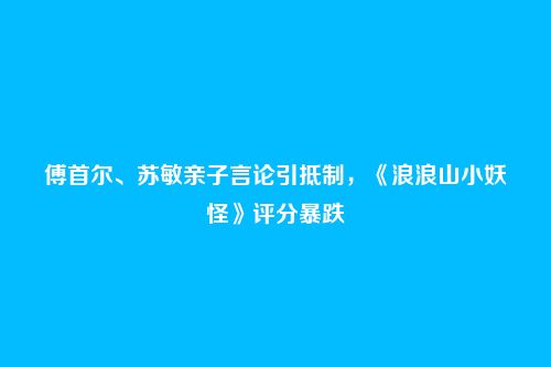 傅首尔、苏敏亲子言论引抵制,《浪浪山小妖怪》评分暴跌