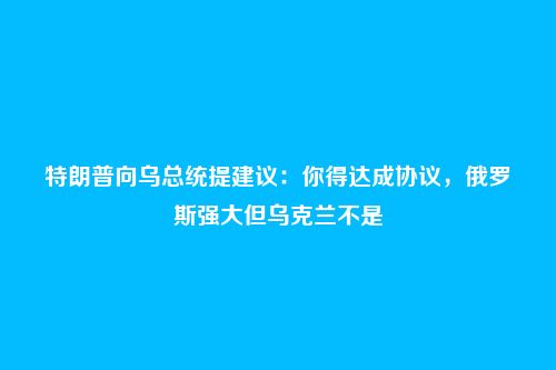 特朗普向乌总统提建议:你得达成协议,俄罗斯强大但乌克兰不是