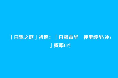 「白鹭之庭」祈愿:「白鹭霜华・神里绫华(冰)」概率UP!