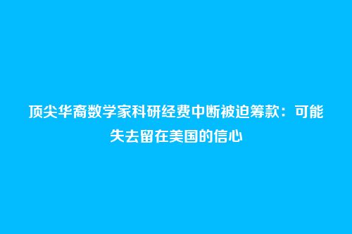 顶尖华裔数学家科研经费中断被迫筹款:可能失去留在美国的信心