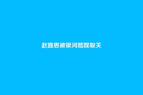 赵露思被银河酷娱取关