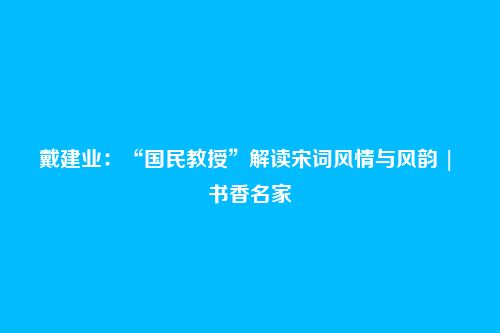 戴建业:“国民教授”解读宋词风情与风韵 | 书香名家