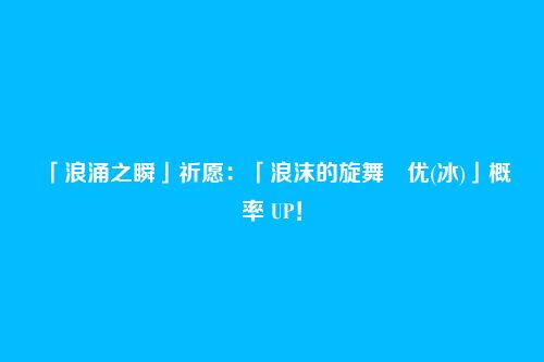 「浪涌之瞬」祈愿:「浪沫的旋舞・优(冰)」概率 UP!
