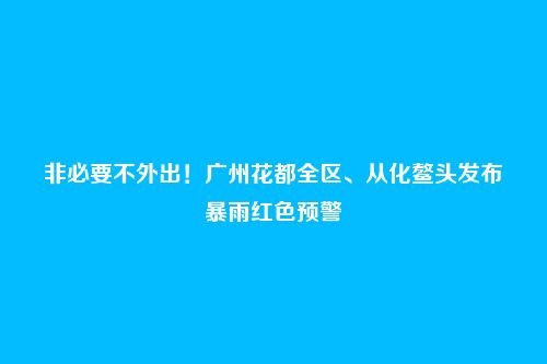 非必要不外出!广州花都全区、从化鳌头发布暴雨红色预警