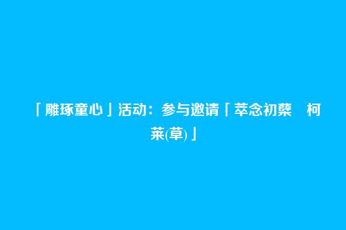 「雕琢童心」活动:参与邀请「萃念初蘖・柯莱(草)」