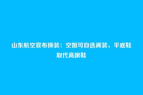 山东航空宣布换装:空姐可自选裤装,平底鞋取代高跟鞋