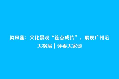 梁凤莲:文化景观“连点成片”,展现广州宏大格局|评委大家谈