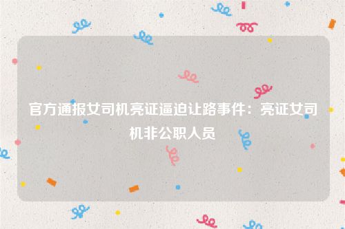 官方通报女司机亮证逼迫让路事件:亮证女司机非公职人员