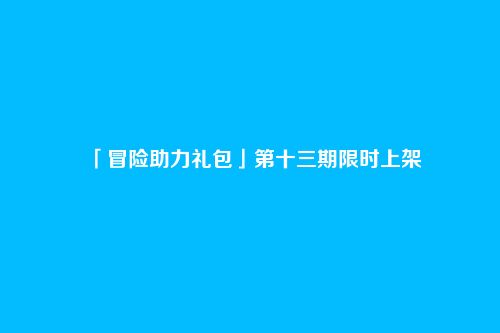 「冒险助力礼包」第十三期限时上架