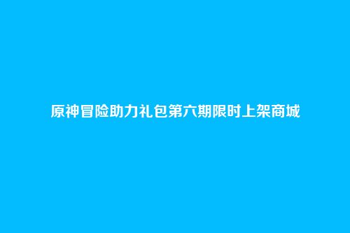 原神冒险助力礼包第六期限时上架商城