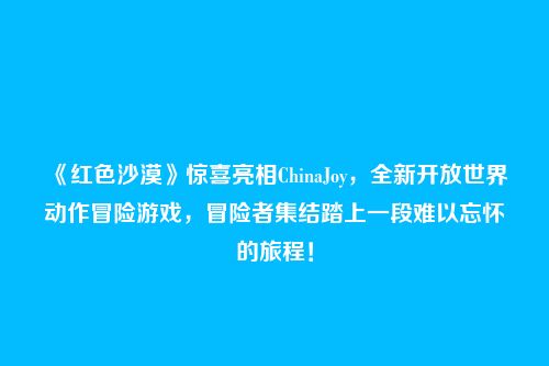 《红色沙漠》惊喜亮相ChinaJoy,全新开放世界动作冒险游戏,冒险者集结踏上一段难以忘怀的旅程!