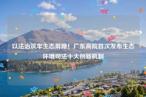 以法治筑牢生态屏障!广东高院首次发布生态环境司法十大创新机制