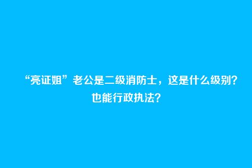 “亮证姐”老公是二级消防士,这是什么级别?也能行政执法?
