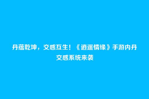 丹蕴乾坤,交感互生!《逍遥情缘》手游内丹交感系统来袭
