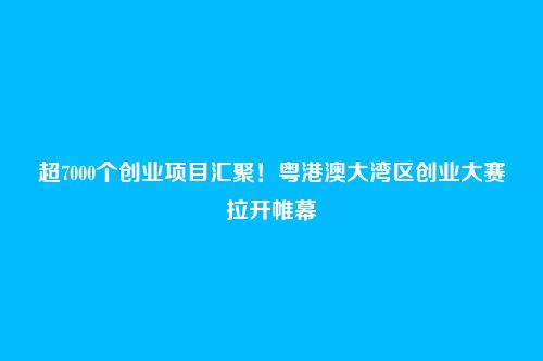 超7000个创业项目汇聚!粤港澳大湾区创业大赛拉开帷幕