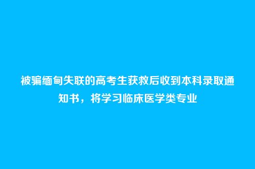 被骗缅甸失联的高考生获救后收到本科录取通知书,将学习临床医学类专业
