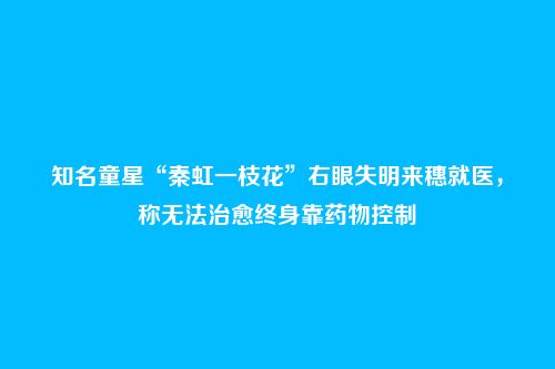 知名童星“秦虹一枝花”右眼失明来穗就医,称无法治愈终身靠药物控制