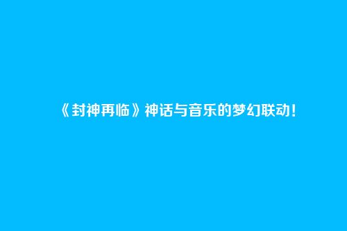 《封神再临》神话与音乐的梦幻联动!
